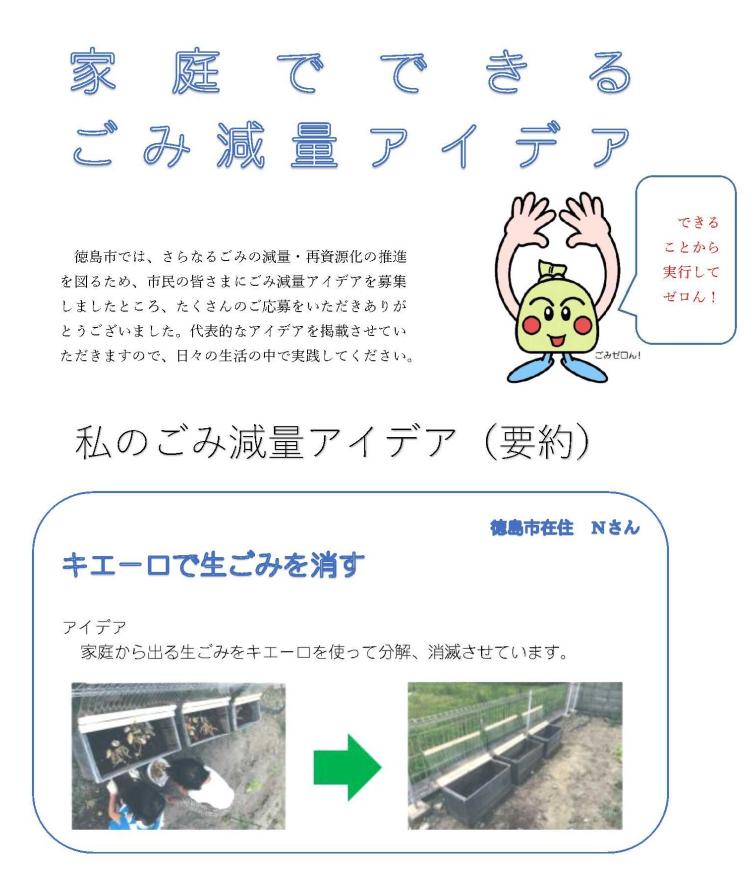 徳島市では、さらなるごみの減量・再資源化の推進を図るため、市民の皆さまにごみ減量アイデアを募集しましたところ、たくさんのご応募をいただきありがとうございました。代表的なアイデアを掲載させていただきますので、日々の生活の中で実践してください。　私のごみ減量アイデア要約編　徳島市在住　Nさん　キエーロで生ごみを消す　家庭から出る生ごみをキエーロを使って分解、消滅させています。