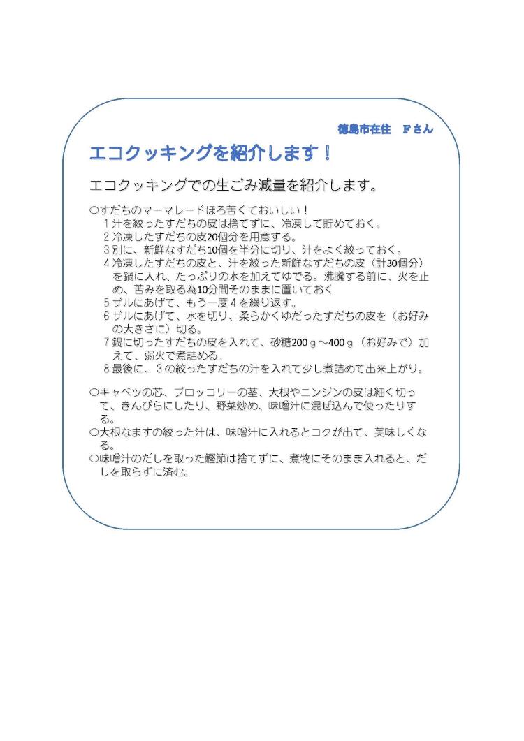 徳島市在住　Fさん　エコクッキングを紹介します　すだちのマーマレード　1.汁を絞ったすだちの皮は捨てずに、冷凍して貯めておく。　2.冷凍したすだちの皮20個分を用意する。　3.別に、新鮮なすだち10個を半分に切り、汁をよく絞っておく。　4.冷凍したすだちの皮と、汁を絞った新鮮なすだちの皮（計30個分）を鍋に入れ、たっぷりの水を加えてゆでる。沸騰する前に、火を止め、苦みを取る為10分間そのままに置いておく。　5.ザルにあげて、もう一度4を繰り返す。　6.ザルにあげて、水を切り、柔らかくゆだったすだちの皮をお好みの大きさに切る。　7.鍋に切ったすだちの皮を入れて、砂糖200g～400g（お好みで）加えて、弱火で煮詰める。　8.最後に、3の絞ったすだちの汁を入れて少し煮詰めて出来上がり。